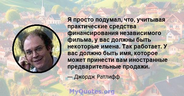 Я просто подумал, что, учитывая практические средства финансирования независимого фильма, у вас должны быть некоторые имена. Так работает. У вас должно быть имя, которое может принести вам иностранные предварительные