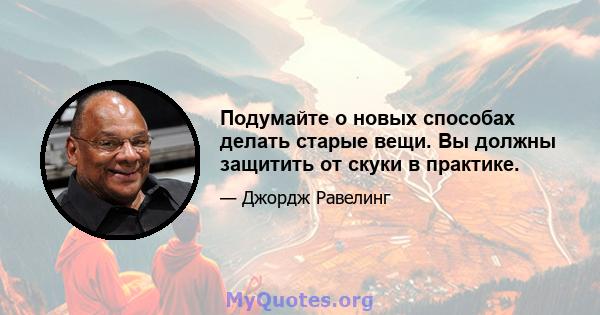 Подумайте о новых способах делать старые вещи. Вы должны защитить от скуки в практике.