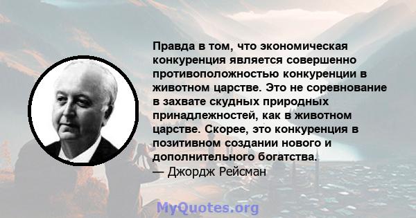 Правда в том, что экономическая конкуренция является совершенно противоположностью конкуренции в животном царстве. Это не соревнование в захвате скудных природных принадлежностей, как в животном царстве. Скорее, это