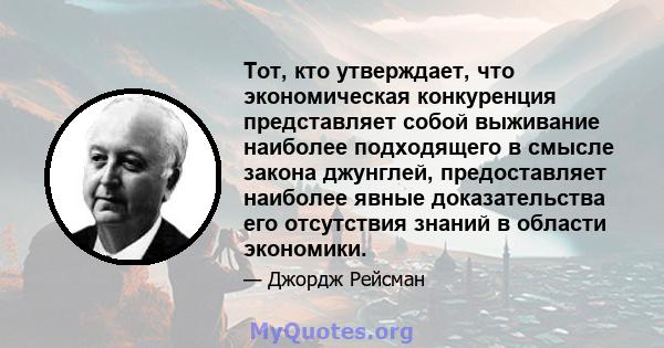 Тот, кто утверждает, что экономическая конкуренция представляет собой выживание наиболее подходящего в смысле закона джунглей, предоставляет наиболее явные доказательства его отсутствия знаний в области экономики.