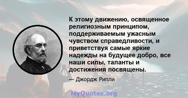 К этому движению, освященное религиозным принципом, поддерживаемым ужасным чувством справедливости, и приветствуя самые яркие надежды на будущее добро, все наши силы, таланты и достижения посвящены.