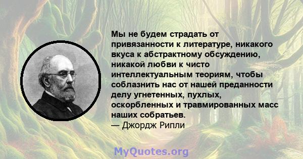 Мы не будем страдать от привязанности к литературе, никакого вкуса к абстрактному обсуждению, никакой любви к чисто интеллектуальным теориям, чтобы соблазнить нас от нашей преданности делу угнетенных, пухлых,