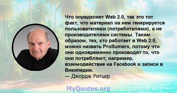 Что определяет Web 2.0, так это тот факт, что материал на нем генерируется пользователями (потребителями), а не производителями системы. Таким образом, тех, кто работает в Web 2.0, можно назвать ProSumers, потому что