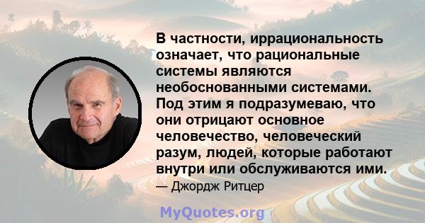 В частности, иррациональность означает, что рациональные системы являются необоснованными системами. Под этим я подразумеваю, что они отрицают основное человечество, человеческий разум, людей, которые работают внутри