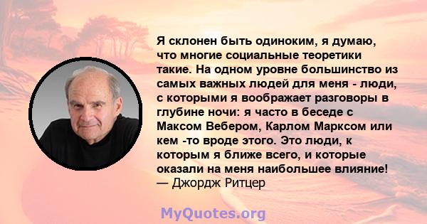 Я склонен быть одиноким, я думаю, что многие социальные теоретики такие. На одном уровне большинство из самых важных людей для меня - люди, с которыми я воображает разговоры в глубине ночи: я часто в беседе с Максом