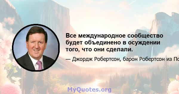 Все международное сообщество будет объединено в осуждении того, что они сделали.