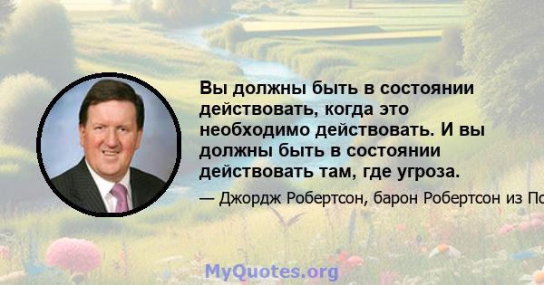 Вы должны быть в состоянии действовать, когда это необходимо действовать. И вы должны быть в состоянии действовать там, где угроза.