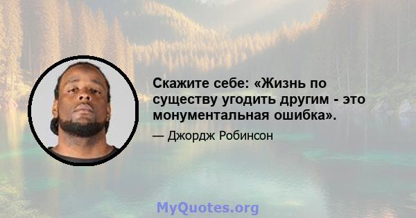 Скажите себе: «Жизнь по существу угодить другим - это монументальная ошибка».