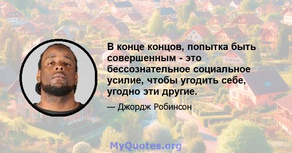 В конце концов, попытка быть совершенным - это бессознательное социальное усилие, чтобы угодить себе, угодно эти другие.