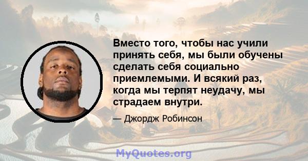 Вместо того, чтобы нас учили принять себя, мы были обучены сделать себя социально приемлемыми. И всякий раз, когда мы терпят неудачу, мы страдаем внутри.