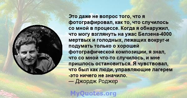 Это даже не вопрос того, что я фотографировал, как то, что случилось со мной в процессе. Когда я обнаружил, что могу взглянуть на ужас Белзена-4000 мертвых и голодных, лежащих вокруг-и подумать только о хорошей