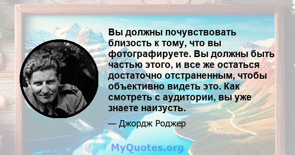 Вы должны почувствовать близость к тому, что вы фотографируете. Вы должны быть частью этого, и все же остаться достаточно отстраненным, чтобы объективно видеть это. Как смотреть с аудитории, вы уже знаете наизусть.