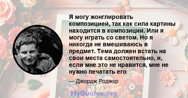 Я могу жонглировать композицией, так как сила картины находится в композиции. Или я могу играть со светом. Но я никогда не вмешиваюсь в предмет. Тема должен встать на свои места самостоятельно, и, если мне это не