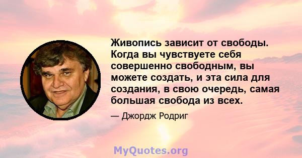 Живопись зависит от свободы. Когда вы чувствуете себя совершенно свободным, вы можете создать, и эта сила для создания, в свою очередь, самая большая свобода из всех.