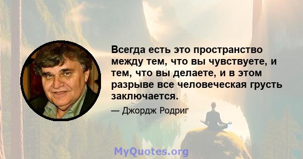 Всегда есть это пространство между тем, что вы чувствуете, и тем, что вы делаете, и в этом разрыве все человеческая грусть заключается.