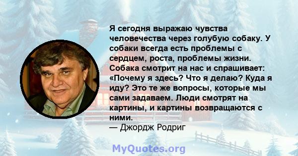 Я сегодня выражаю чувства человечества через голубую собаку. У собаки всегда есть проблемы с сердцем, роста, проблемы жизни. Собака смотрит на нас и спрашивает: «Почему я здесь? Что я делаю? Куда я иду? Это те же