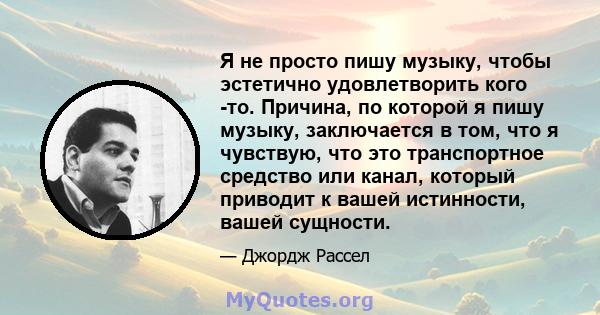 Я не просто пишу музыку, чтобы эстетично удовлетворить кого -то. Причина, по которой я пишу музыку, заключается в том, что я чувствую, что это транспортное средство или канал, который приводит к вашей истинности, вашей