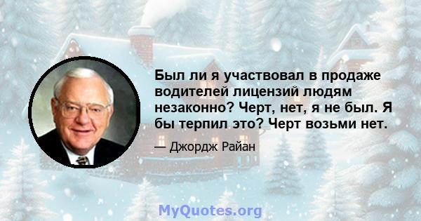 Был ли я участвовал в продаже водителей лицензий людям незаконно? Черт, нет, я не был. Я бы терпил это? Черт возьми нет.