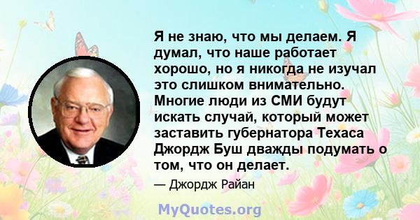 Я не знаю, что мы делаем. Я думал, что наше работает хорошо, но я никогда не изучал это слишком внимательно. Многие люди из СМИ будут искать случай, который может заставить губернатора Техаса Джордж Буш дважды подумать