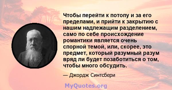 Чтобы перейти к потопу и за его пределами, и прийти к закрытию с нашим надлежащим разделением, само по себе происхождение романтики является очень спорной темой, или, скорее, это предмет, который разумный разум вряд ли