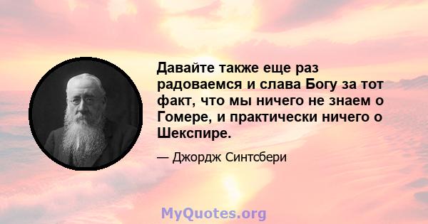 Давайте также еще раз радоваемся и слава Богу за тот факт, что мы ничего не знаем о Гомере, и практически ничего о Шекспире.