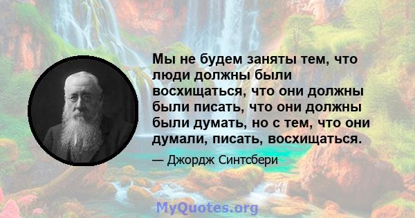 Мы не будем заняты тем, что люди должны были восхищаться, что они должны были писать, что они должны были думать, но с тем, что они думали, писать, восхищаться.