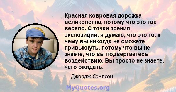 Красная ковровая дорожка великолепна, потому что это так весело. С точки зрения экспозиции, я думаю, что это то, к чему вы никогда не сможете привыкнуть, потому что вы не знаете, что вы подвергаетесь воздействию. Вы