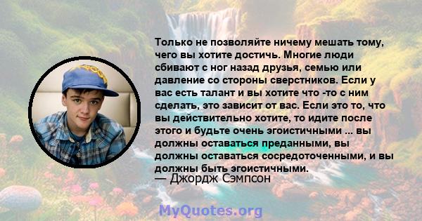 Только не позволяйте ничему мешать тому, чего вы хотите достичь. Многие люди сбивают с ног назад друзья, семью или давление со стороны сверстников. Если у вас есть талант и вы хотите что -то с ним сделать, это зависит