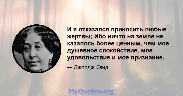 И я отказался приносить любые жертвы; Ибо ничто на земле не казалось более ценным, чем мое душевное спокойствие, мое удовольствие и мое признание.