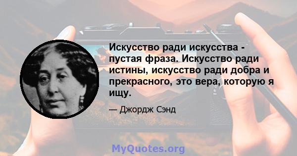 Искусство ради искусства - пустая фраза. Искусство ради истины, искусство ради добра и прекрасного, это вера, которую я ищу.