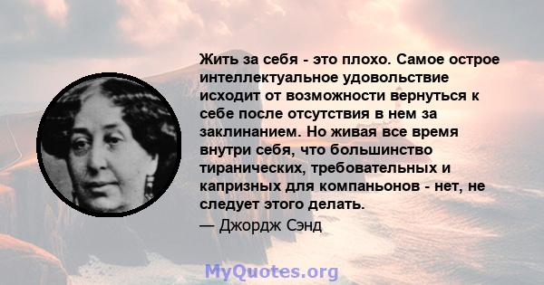 Жить за себя - это плохо. Самое острое интеллектуальное удовольствие исходит от возможности вернуться к себе после отсутствия в нем за заклинанием. Но живая все время внутри себя, что большинство тиранических,