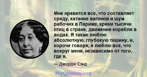 Мне нравится все, что составляет среду, катание вагонов и шум рабочих в Париже, крики тысячи птиц в стране, движение корабли в водах. Я также люблю абсолютную, глубокую тишину, и, короче говоря, я люблю все, что вокруг