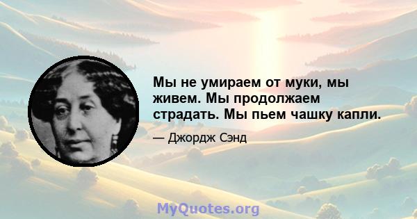 Мы не умираем от муки, мы живем. Мы продолжаем страдать. Мы пьем чашку капли.