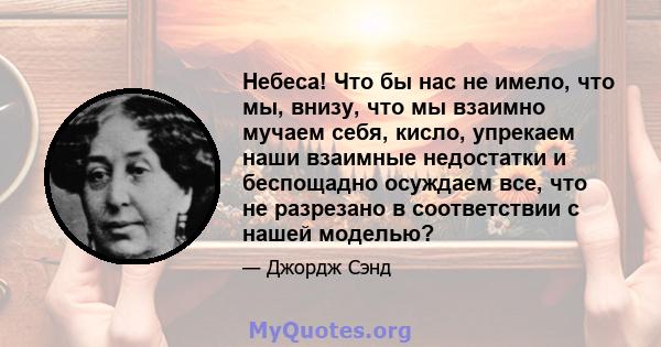 Небеса! Что бы нас не имело, что мы, внизу, что мы взаимно мучаем себя, кисло, упрекаем наши взаимные недостатки и беспощадно осуждаем все, что не разрезано в соответствии с нашей моделью?