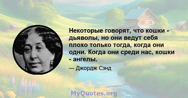 Некоторые говорят, что кошки - дьяволы, но они ведут себя плохо только тогда, когда они одни. Когда они среди нас, кошки - ангелы.