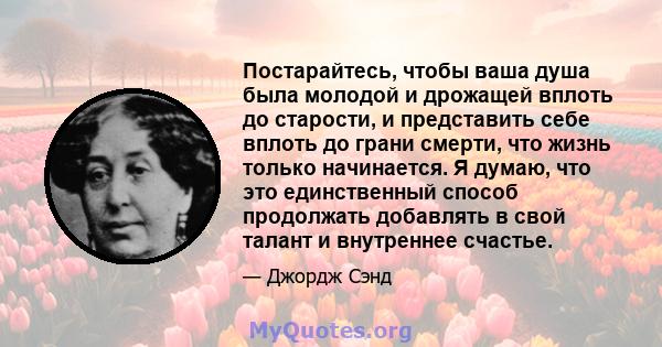 Постарайтесь, чтобы ваша душа была молодой и дрожащей вплоть до старости, и представить себе вплоть до грани смерти, что жизнь только начинается. Я думаю, что это единственный способ продолжать добавлять в свой талант и 