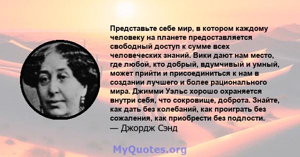 Представьте себе мир, в котором каждому человеку на планете предоставляется свободный доступ к сумме всех человеческих знаний. Вики дают нам место, где любой, кто добрый, вдумчивый и умный, может прийти и присоединиться 