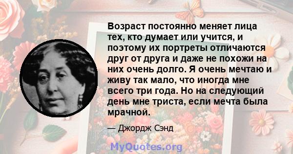 Возраст постоянно меняет лица тех, кто думает или учится, и поэтому их портреты отличаются друг от друга и даже не похожи на них очень долго. Я очень мечтаю и живу так мало, что иногда мне всего три года. Но на