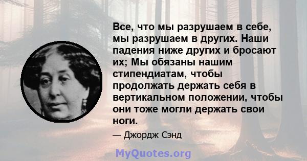 Все, что мы разрушаем в себе, мы разрушаем в других. Наши падения ниже других и бросают их; Мы обязаны нашим стипендиатам, чтобы продолжать держать себя в вертикальном положении, чтобы они тоже могли держать свои ноги.