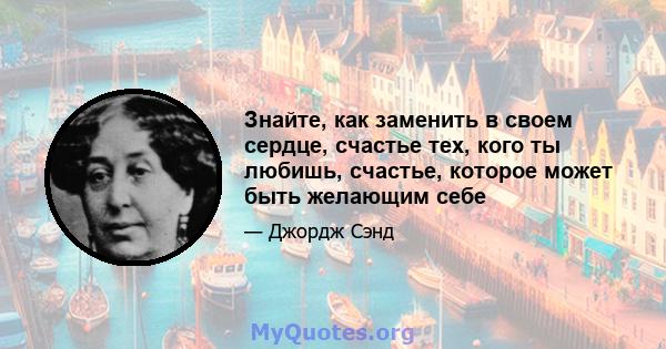 Знайте, как заменить в своем сердце, счастье тех, кого ты любишь, счастье, которое может быть желающим себе