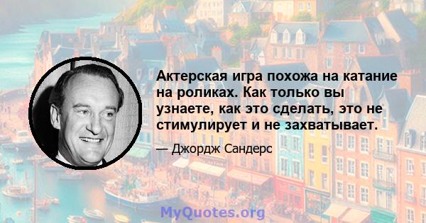 Актерская игра похожа на катание на роликах. Как только вы узнаете, как это сделать, это не стимулирует и не захватывает.