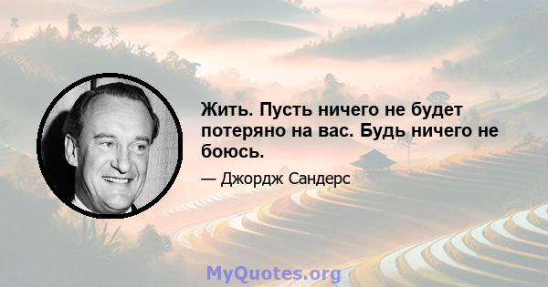 Жить. Пусть ничего не будет потеряно на вас. Будь ничего не боюсь.