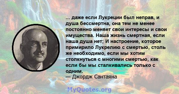 ... даже если Лукреции был неправ, и душа бессмертна, она тем не менее постоянно меняет свои интересы и свои имущества. Наша жизнь смертная, если наша душа нет; И настроение, которое примирило Лукрелию с смертью, столь