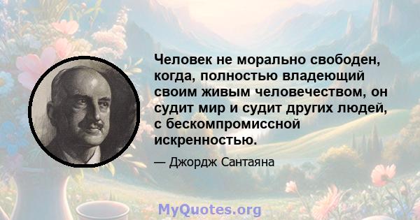 Человек не морально свободен, когда, полностью владеющий своим живым человечеством, он судит мир и судит других людей, с бескомпромиссной искренностью.