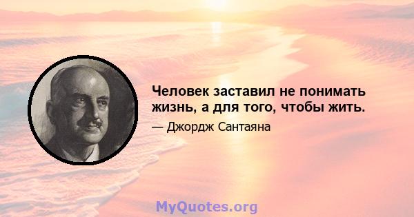 Человек заставил не понимать жизнь, а для того, чтобы жить.