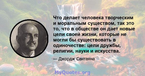 Что делает человека творческим и моральным существом, так это то, что в обществе он дает новые цели своей жизни, которые не могли бы существовать в одиночестве: цели дружбы, религии, науки и искусства.