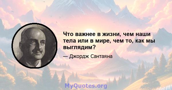 Что важнее в жизни, чем наши тела или в мире, чем то, как мы выглядим?