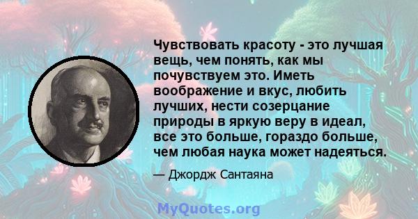 Чувствовать красоту - это лучшая вещь, чем понять, как мы почувствуем это. Иметь воображение и вкус, любить лучших, нести созерцание природы в яркую веру в идеал, все это больше, гораздо больше, чем любая наука может