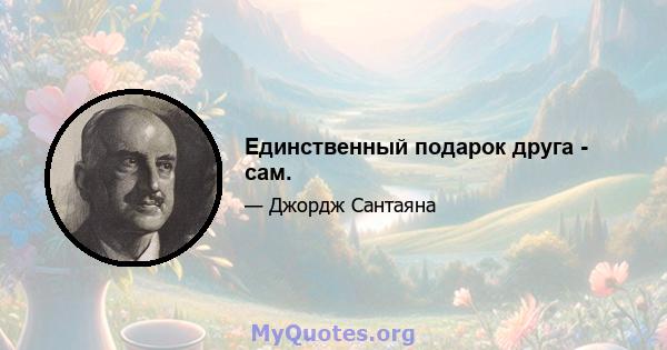 Единственный подарок друга - сам.