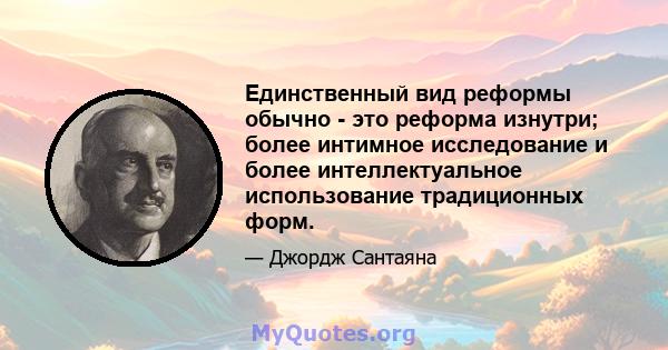 Единственный вид реформы обычно - это реформа изнутри; более интимное исследование и более интеллектуальное использование традиционных форм.